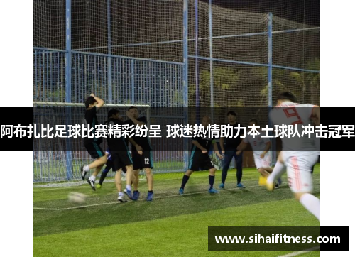 阿布扎比足球比赛精彩纷呈 球迷热情助力本土球队冲击冠军
